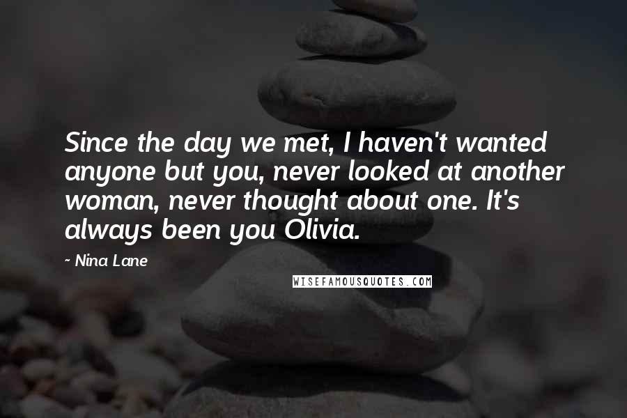 Nina Lane Quotes: Since the day we met, I haven't wanted anyone but you, never looked at another woman, never thought about one. It's always been you Olivia.