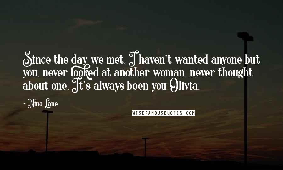 Nina Lane Quotes: Since the day we met, I haven't wanted anyone but you, never looked at another woman, never thought about one. It's always been you Olivia.