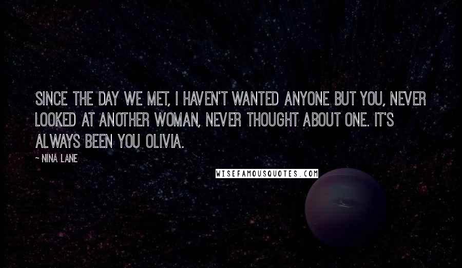 Nina Lane Quotes: Since the day we met, I haven't wanted anyone but you, never looked at another woman, never thought about one. It's always been you Olivia.