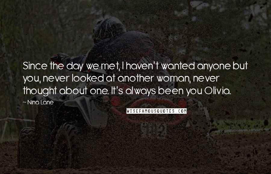 Nina Lane Quotes: Since the day we met, I haven't wanted anyone but you, never looked at another woman, never thought about one. It's always been you Olivia.