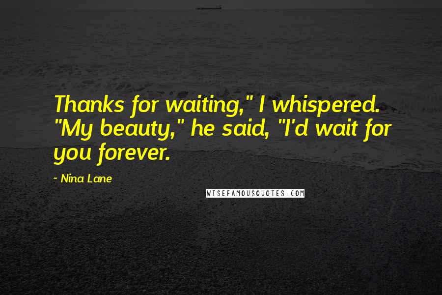 Nina Lane Quotes: Thanks for waiting," I whispered. "My beauty," he said, "I'd wait for you forever.