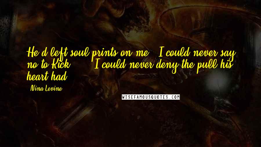 Nina Levine Quotes: He'd left soul prints on me.  I could never say no to Kick . . . I could never deny the pull his heart had