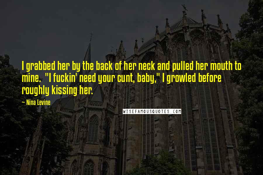 Nina Levine Quotes: I grabbed her by the back of her neck and pulled her mouth to mine.  "I fuckin' need your cunt, baby," I growled before roughly kissing her.