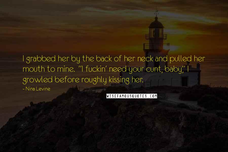 Nina Levine Quotes: I grabbed her by the back of her neck and pulled her mouth to mine.  "I fuckin' need your cunt, baby," I growled before roughly kissing her.