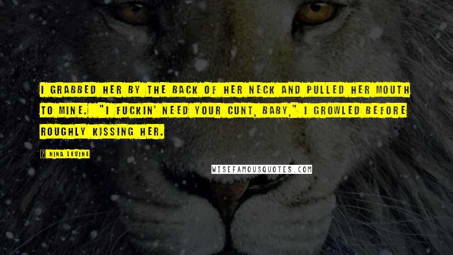 Nina Levine Quotes: I grabbed her by the back of her neck and pulled her mouth to mine.  "I fuckin' need your cunt, baby," I growled before roughly kissing her.