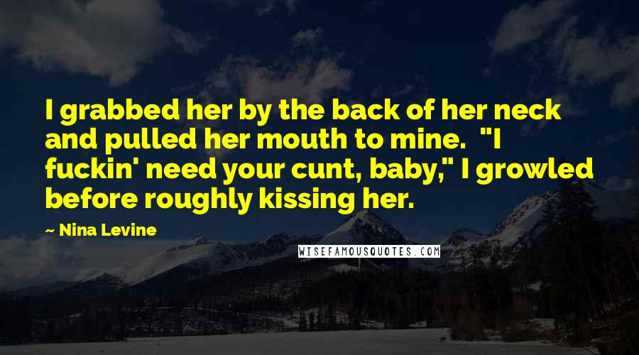 Nina Levine Quotes: I grabbed her by the back of her neck and pulled her mouth to mine.  "I fuckin' need your cunt, baby," I growled before roughly kissing her.