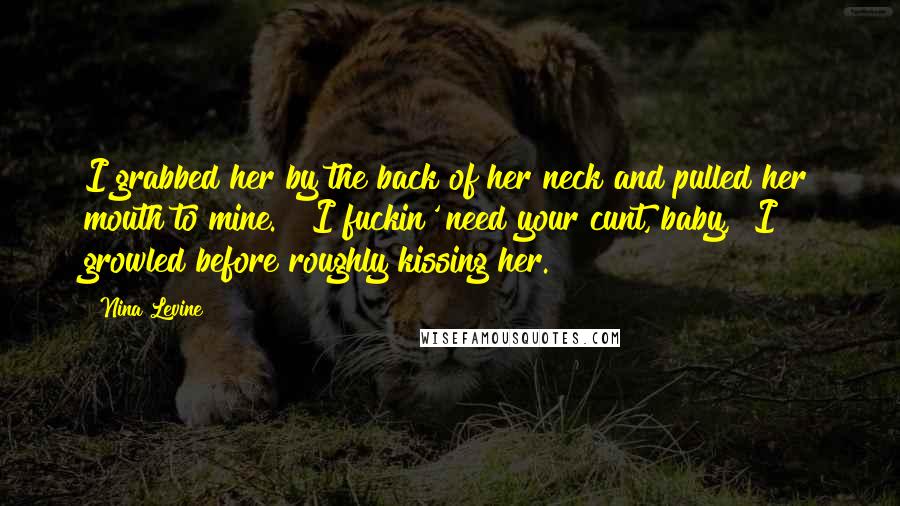 Nina Levine Quotes: I grabbed her by the back of her neck and pulled her mouth to mine.  "I fuckin' need your cunt, baby," I growled before roughly kissing her.