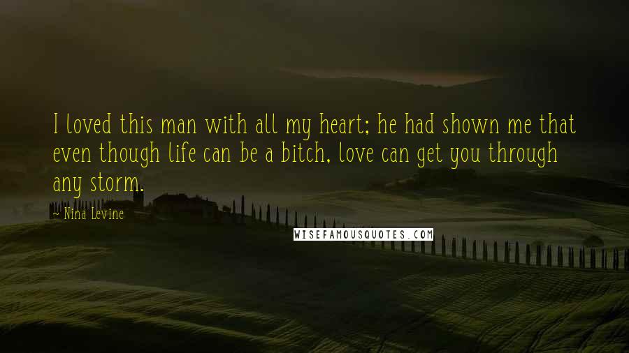 Nina Levine Quotes: I loved this man with all my heart; he had shown me that even though life can be a bitch, love can get you through any storm.