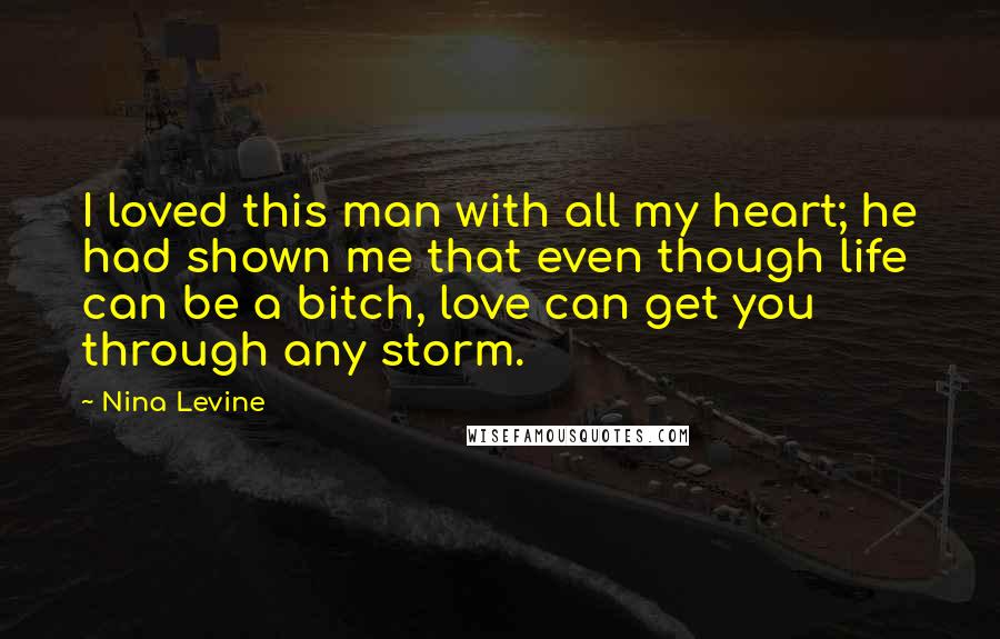 Nina Levine Quotes: I loved this man with all my heart; he had shown me that even though life can be a bitch, love can get you through any storm.