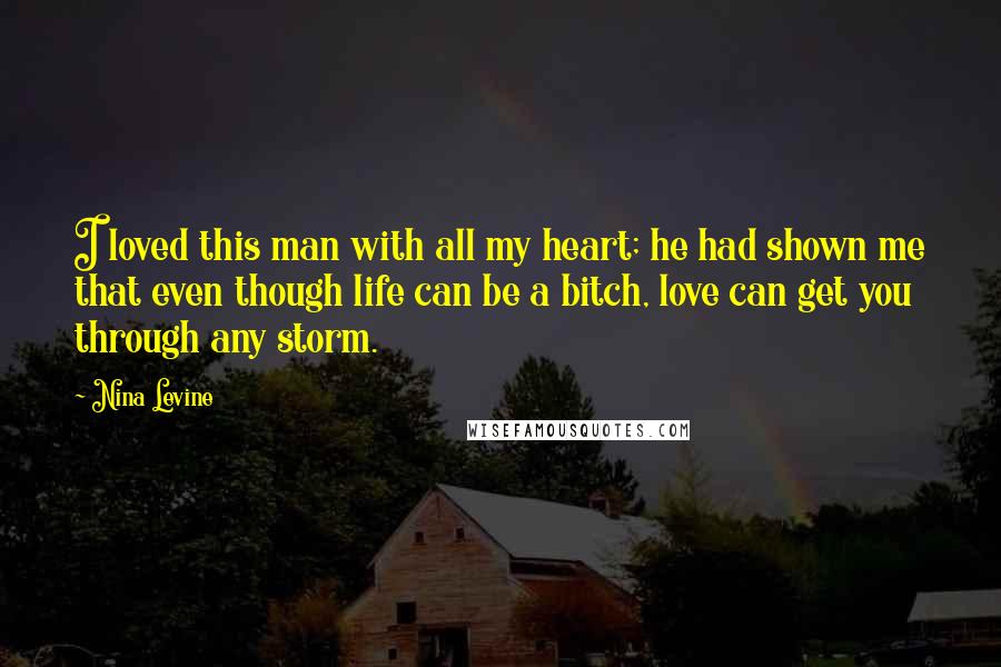 Nina Levine Quotes: I loved this man with all my heart; he had shown me that even though life can be a bitch, love can get you through any storm.