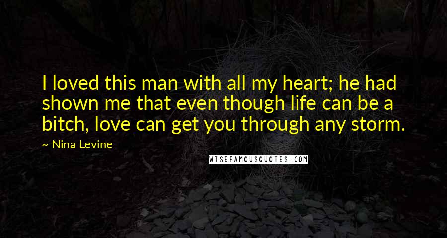 Nina Levine Quotes: I loved this man with all my heart; he had shown me that even though life can be a bitch, love can get you through any storm.