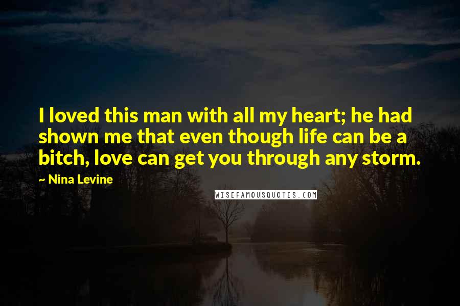 Nina Levine Quotes: I loved this man with all my heart; he had shown me that even though life can be a bitch, love can get you through any storm.