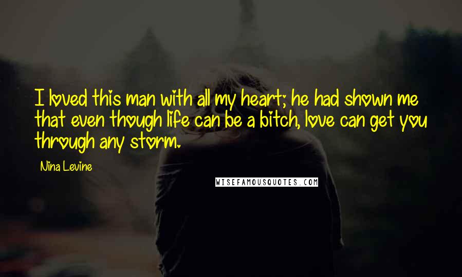 Nina Levine Quotes: I loved this man with all my heart; he had shown me that even though life can be a bitch, love can get you through any storm.