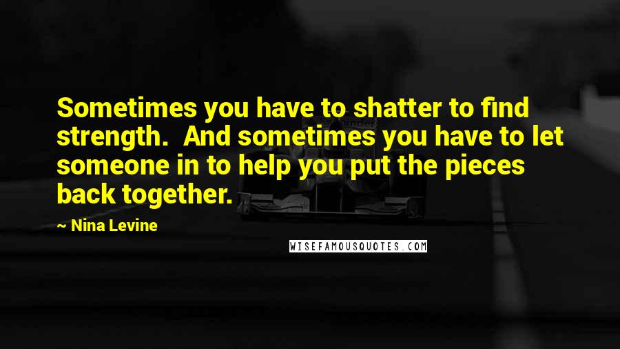 Nina Levine Quotes: Sometimes you have to shatter to find strength.  And sometimes you have to let someone in to help you put the pieces back together.