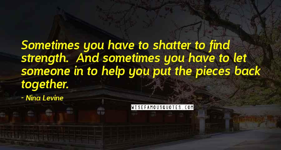 Nina Levine Quotes: Sometimes you have to shatter to find strength.  And sometimes you have to let someone in to help you put the pieces back together.