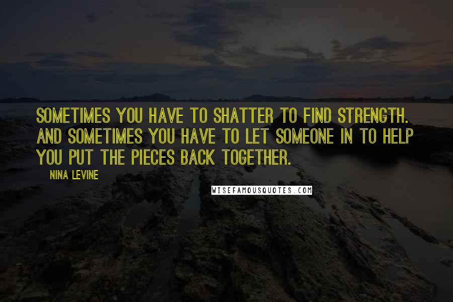 Nina Levine Quotes: Sometimes you have to shatter to find strength. And sometimes you have to let someone in to help you put the pieces back together.