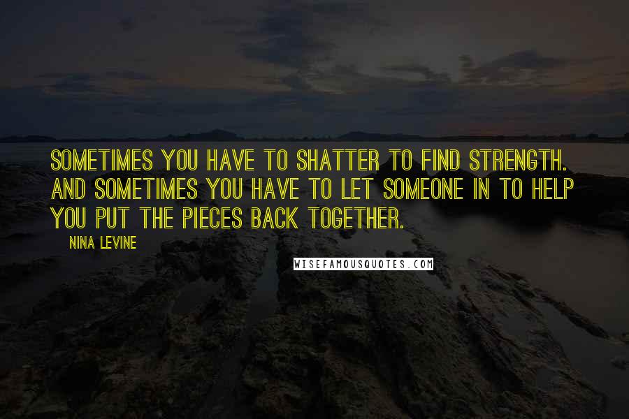 Nina Levine Quotes: Sometimes you have to shatter to find strength.  And sometimes you have to let someone in to help you put the pieces back together.