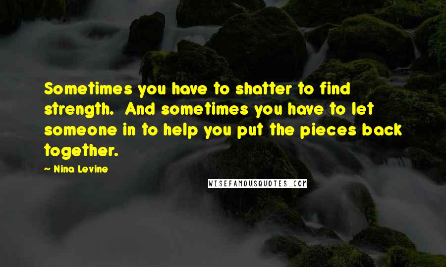 Nina Levine Quotes: Sometimes you have to shatter to find strength.  And sometimes you have to let someone in to help you put the pieces back together.