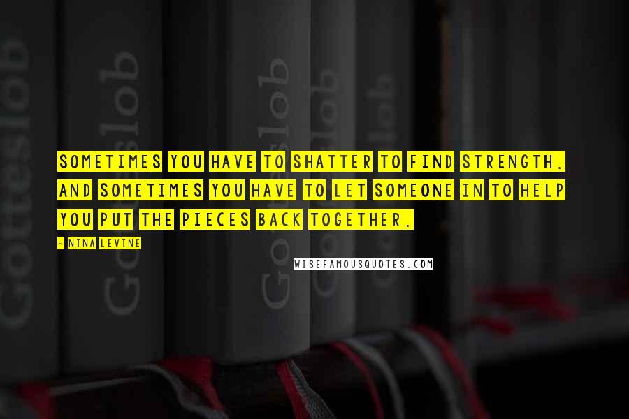 Nina Levine Quotes: Sometimes you have to shatter to find strength. And sometimes you have to let someone in to help you put the pieces back together.