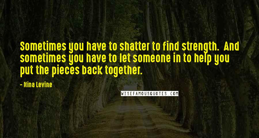 Nina Levine Quotes: Sometimes you have to shatter to find strength. And sometimes you have to let someone in to help you put the pieces back together.