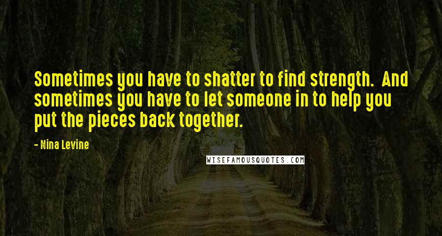 Nina Levine Quotes: Sometimes you have to shatter to find strength.  And sometimes you have to let someone in to help you put the pieces back together.