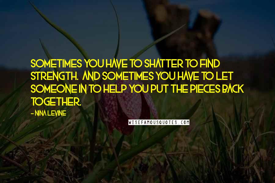 Nina Levine Quotes: Sometimes you have to shatter to find strength.  And sometimes you have to let someone in to help you put the pieces back together.