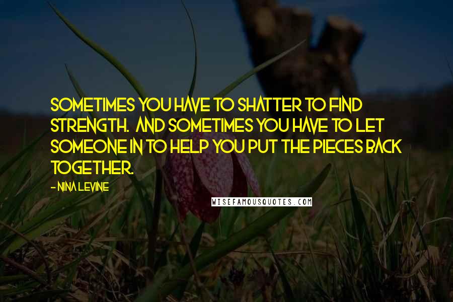 Nina Levine Quotes: Sometimes you have to shatter to find strength. And sometimes you have to let someone in to help you put the pieces back together.