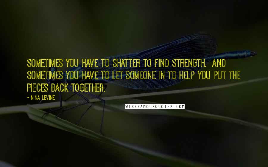 Nina Levine Quotes: Sometimes you have to shatter to find strength. And sometimes you have to let someone in to help you put the pieces back together.