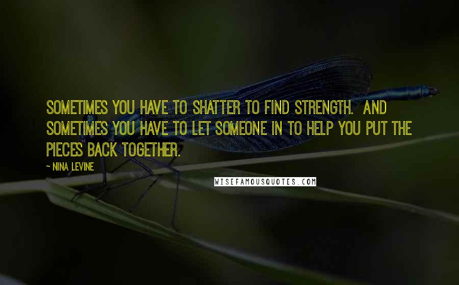 Nina Levine Quotes: Sometimes you have to shatter to find strength.  And sometimes you have to let someone in to help you put the pieces back together.