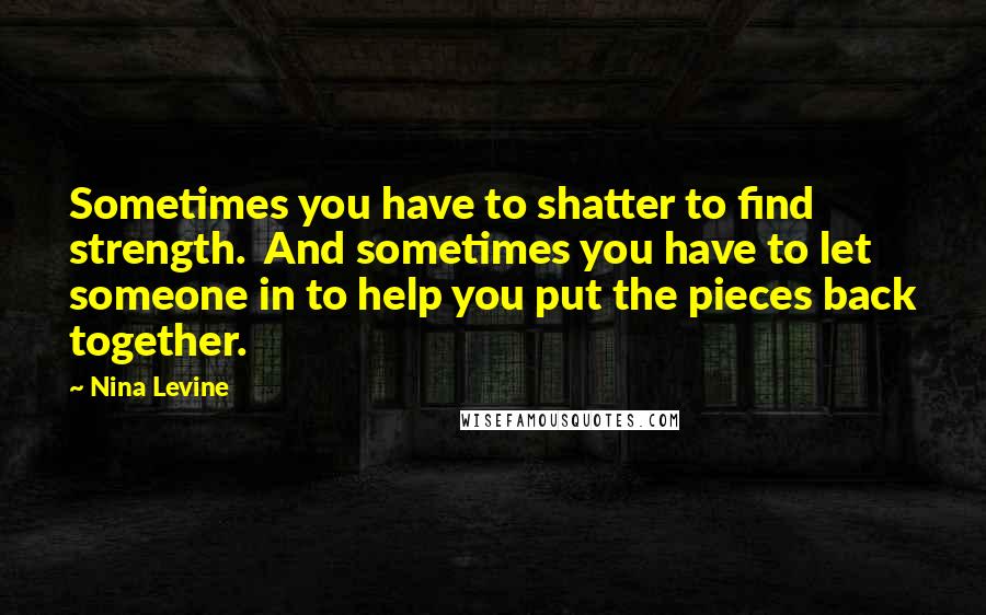 Nina Levine Quotes: Sometimes you have to shatter to find strength. And sometimes you have to let someone in to help you put the pieces back together.