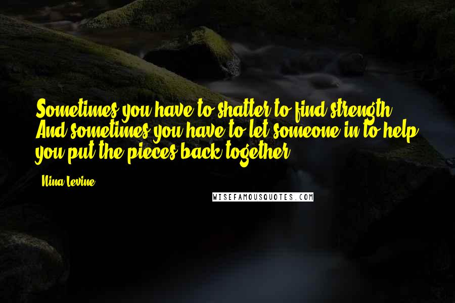 Nina Levine Quotes: Sometimes you have to shatter to find strength. And sometimes you have to let someone in to help you put the pieces back together.