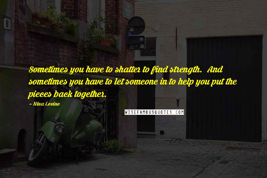 Nina Levine Quotes: Sometimes you have to shatter to find strength.  And sometimes you have to let someone in to help you put the pieces back together.