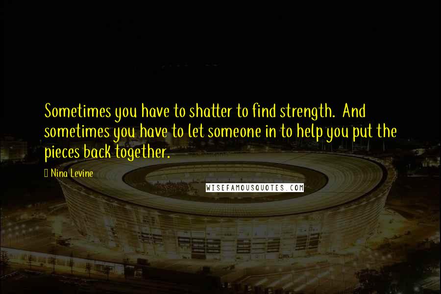 Nina Levine Quotes: Sometimes you have to shatter to find strength. And sometimes you have to let someone in to help you put the pieces back together.
