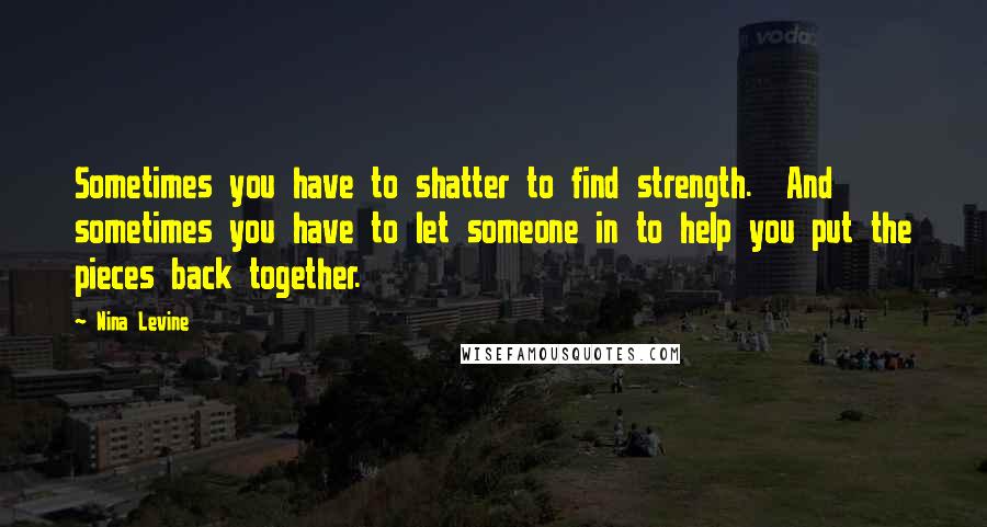 Nina Levine Quotes: Sometimes you have to shatter to find strength. And sometimes you have to let someone in to help you put the pieces back together.