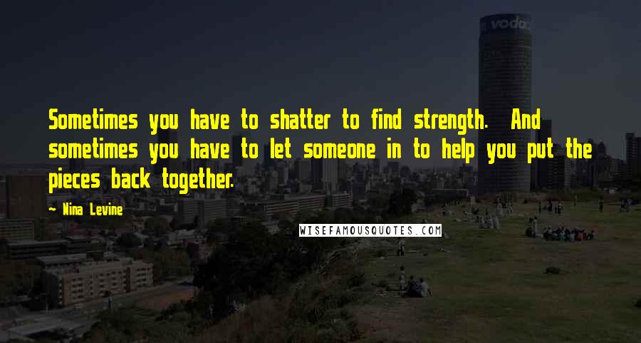 Nina Levine Quotes: Sometimes you have to shatter to find strength.  And sometimes you have to let someone in to help you put the pieces back together.