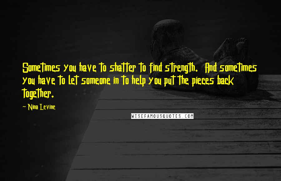 Nina Levine Quotes: Sometimes you have to shatter to find strength.  And sometimes you have to let someone in to help you put the pieces back together.