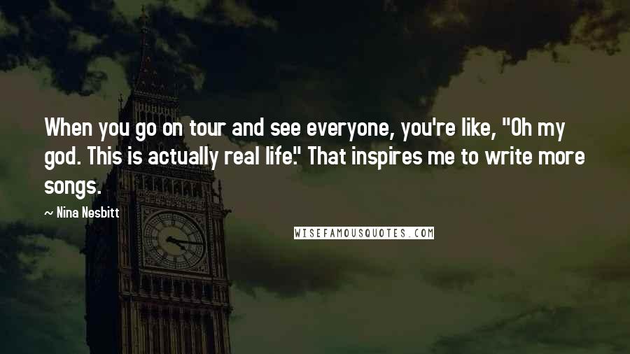 Nina Nesbitt Quotes: When you go on tour and see everyone, you're like, "Oh my god. This is actually real life." That inspires me to write more songs.