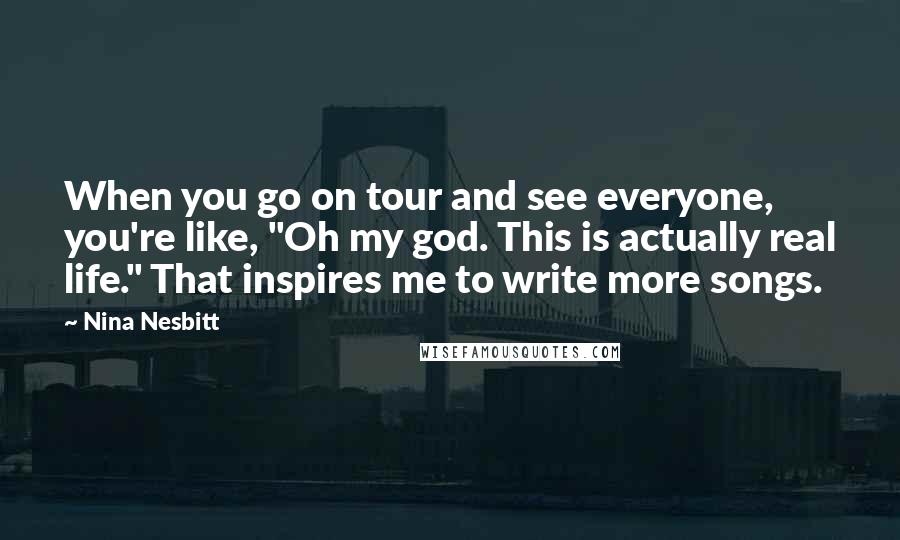 Nina Nesbitt Quotes: When you go on tour and see everyone, you're like, "Oh my god. This is actually real life." That inspires me to write more songs.