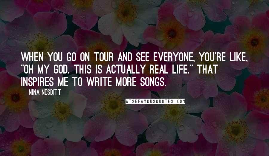 Nina Nesbitt Quotes: When you go on tour and see everyone, you're like, "Oh my god. This is actually real life." That inspires me to write more songs.