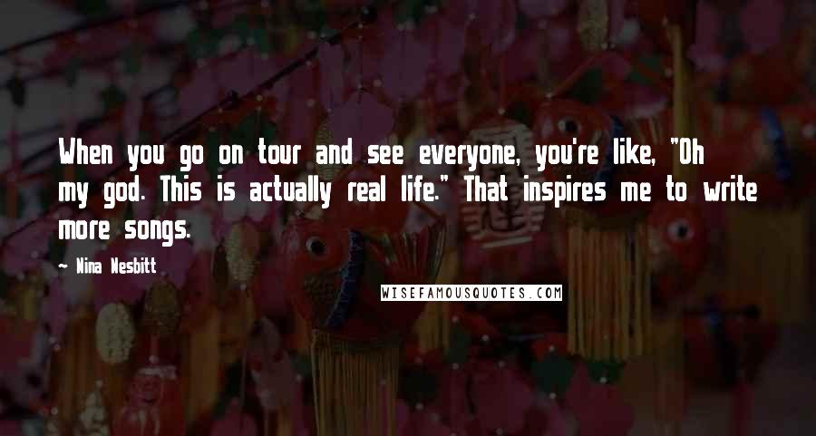 Nina Nesbitt Quotes: When you go on tour and see everyone, you're like, "Oh my god. This is actually real life." That inspires me to write more songs.