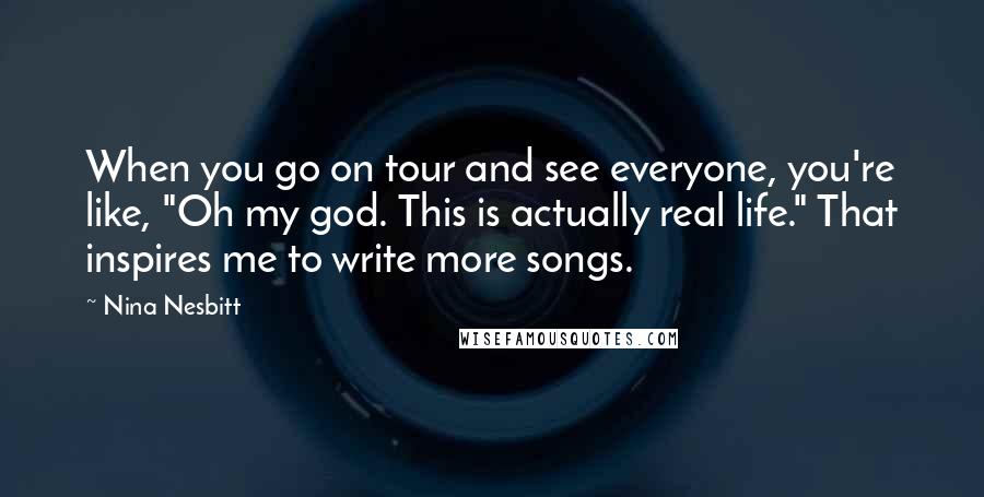 Nina Nesbitt Quotes: When you go on tour and see everyone, you're like, "Oh my god. This is actually real life." That inspires me to write more songs.