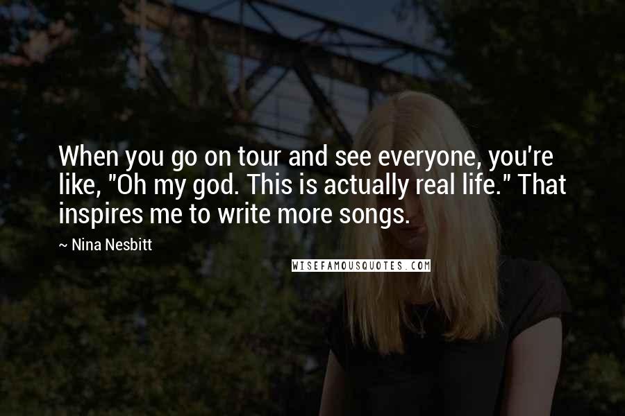 Nina Nesbitt Quotes: When you go on tour and see everyone, you're like, "Oh my god. This is actually real life." That inspires me to write more songs.