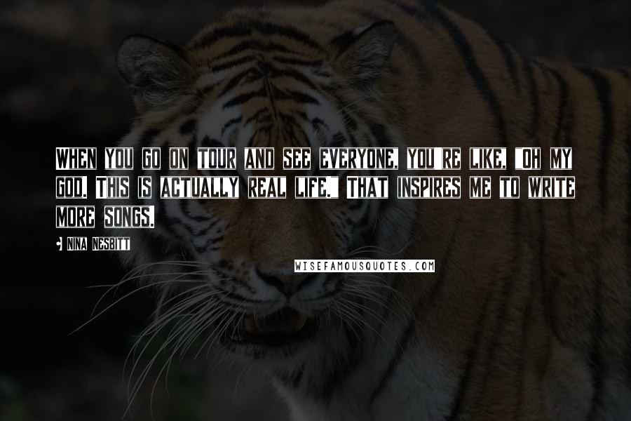 Nina Nesbitt Quotes: When you go on tour and see everyone, you're like, "Oh my god. This is actually real life." That inspires me to write more songs.