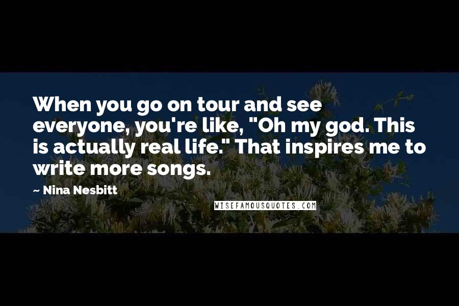 Nina Nesbitt Quotes: When you go on tour and see everyone, you're like, "Oh my god. This is actually real life." That inspires me to write more songs.