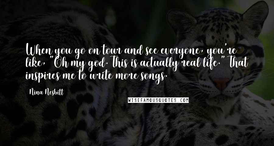 Nina Nesbitt Quotes: When you go on tour and see everyone, you're like, "Oh my god. This is actually real life." That inspires me to write more songs.