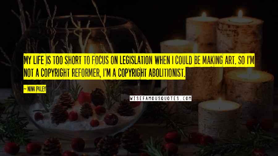 Nina Paley Quotes: My life is too short to focus on legislation when I could be making art. So I'm not a copyright reformer, I'm a copyright abolitionist.
