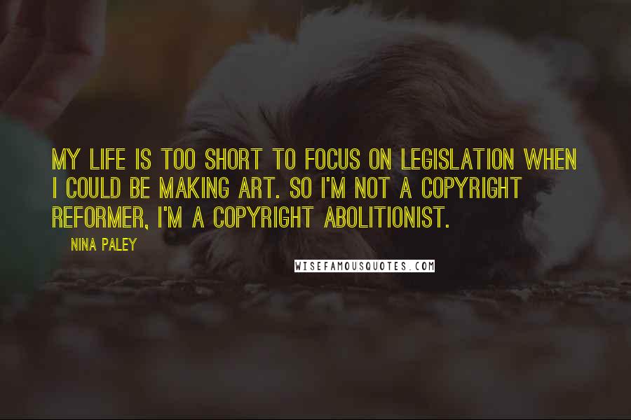 Nina Paley Quotes: My life is too short to focus on legislation when I could be making art. So I'm not a copyright reformer, I'm a copyright abolitionist.