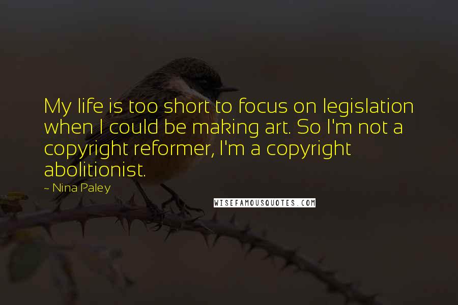 Nina Paley Quotes: My life is too short to focus on legislation when I could be making art. So I'm not a copyright reformer, I'm a copyright abolitionist.