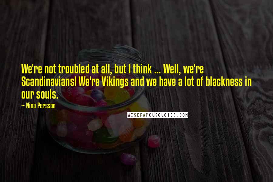 Nina Persson Quotes: We're not troubled at all, but I think ... Well, we're Scandinavians! We're Vikings and we have a lot of blackness in our souls.