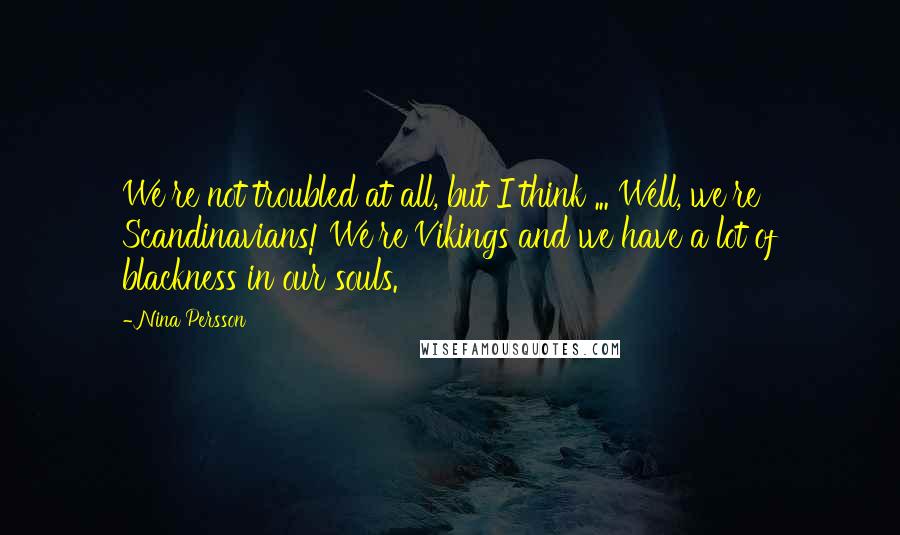 Nina Persson Quotes: We're not troubled at all, but I think ... Well, we're Scandinavians! We're Vikings and we have a lot of blackness in our souls.